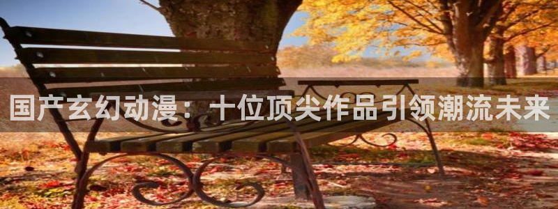 风车动漫下载动漫全免费：国产玄幻动漫：十位顶尖作品引领潮流未来