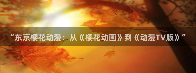 风车动漫正版网：“东京樱花动漫：从《樱花动画》到《动漫TV版》”