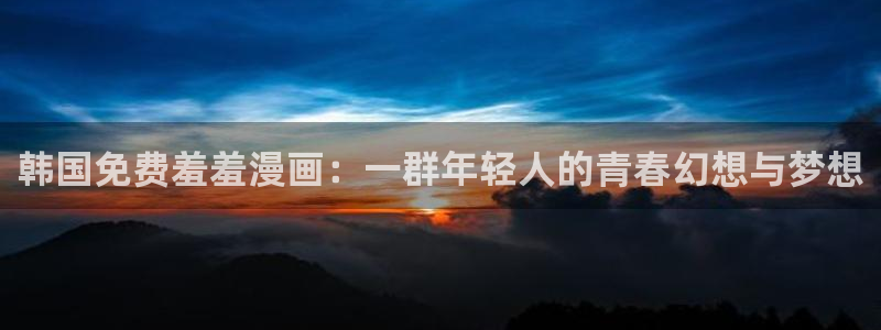 风车动漫官网入口老版本：韩国免费羞羞漫画：一群年轻人的青春幻想与梦想